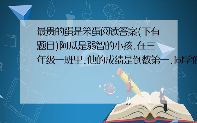 最贵的蛋是笨蛋阅读答案(下有题目)阿瓜是弱智的小孩.在三年级一班里,他的成绩是倒数第一.同学们也常取笑他,说头大不中用.每天放学后,他都会主动留下来帮忙倒垃圾.更绝的是,白天上课,