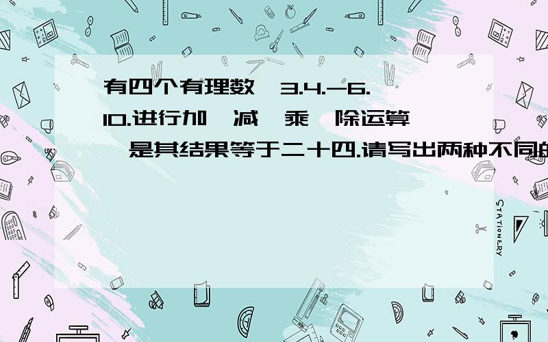 有四个有理数,3.4.-6.10.进行加,减,乘,除运算,是其结果等于二十四.请写出两种不同的方法.