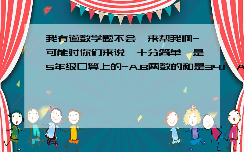 我有道数学题不会,来帮我啊~可能对你们来说,十分简单,是5年级口算上的~A.B两数的和是34.1,A数的小数点向右移动一位数就和B相等,A.B两数各是多少?有算式的话，要写算式哦