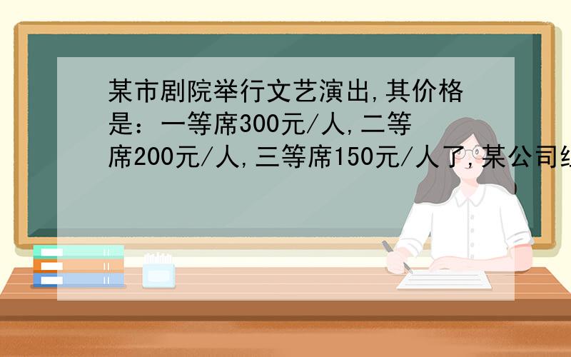 某市剧院举行文艺演出,其价格是：一等席300元/人,二等席200元/人,三等席150元/人了,某公司组织36人去