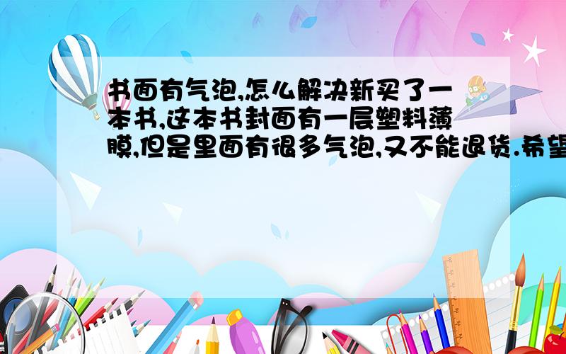 书面有气泡,怎么解决新买了一本书,这本书封面有一层塑料薄膜,但是里面有很多气泡,又不能退货.希望有高手给一个好的解决办法