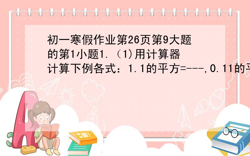 初一寒假作业第26页第9大题的第1小题1.（1)用计算器计算下例各式：1.1的平方=---,0.11的平方=---,0.011的平方=---------------,0.0011的平方=---------------,11的平方=---,110的平方---,1100的平方=-------------,110