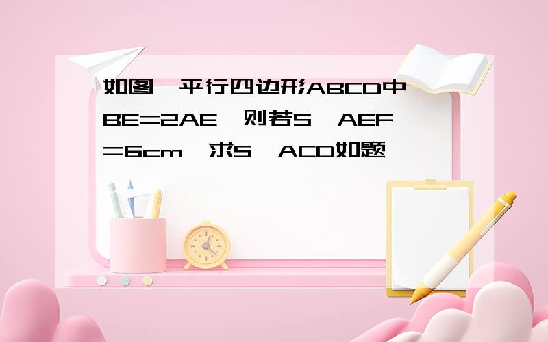 如图,平行四边形ABCD中,BE=2AE,则若S△AEF=6cm,求S△ACD如题