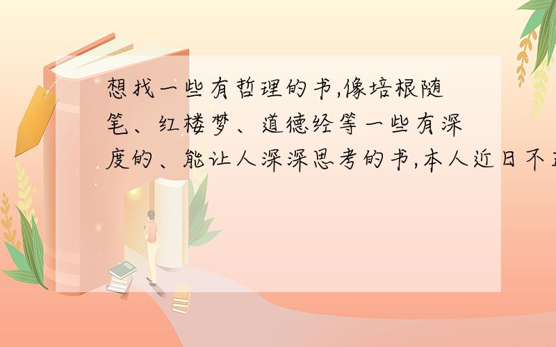 想找一些有哲理的书,像培根随笔、红楼梦、道德经等一些有深度的、能让人深深思考的书,本人近日不正常,爱上看这些书,望诸君明示,