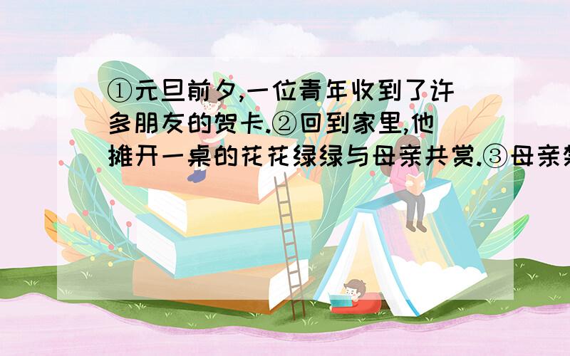 ①元旦前夕,一位青年收到了许多朋友的贺卡.②回到家里,他摊开一桌的花花绿绿与母亲共赏.③母亲禁不住赞叹道：“你们年轻人可真是幸福.”④这句话让青年一颤.⑤他默默走出家门,徒步走