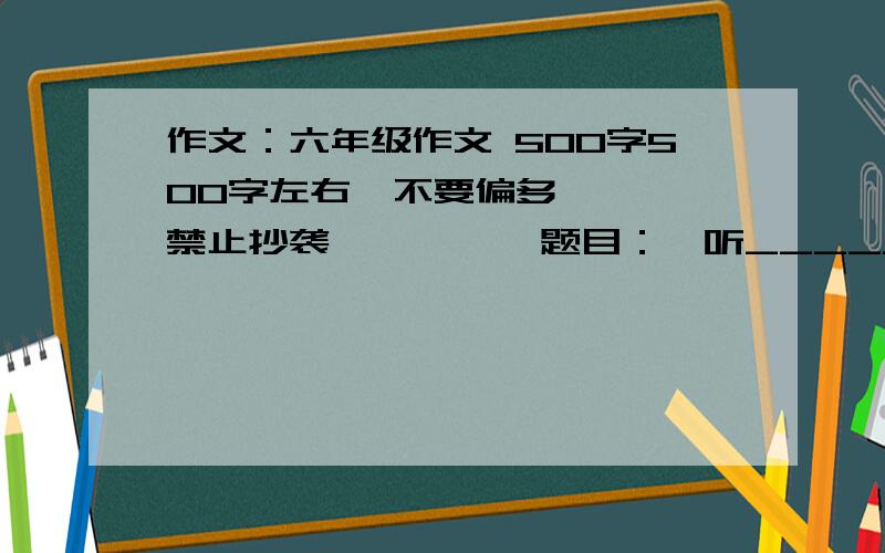 作文：六年级作文 500字500字左右  不要偏多   禁止抄袭          题目：聆听______(填空)追加 追加行么?我追加20    加上系统默认的奖励 也会给你20  不就是40了