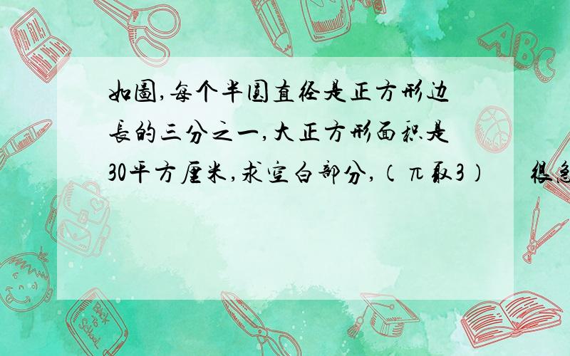 如图,每个半圆直径是正方形边长的三分之一,大正方形面积是30平方厘米,求空白部分,（π取3）      很急,对的话可以再加财富值,我是小学生,要听的懂,平方根这些不要用