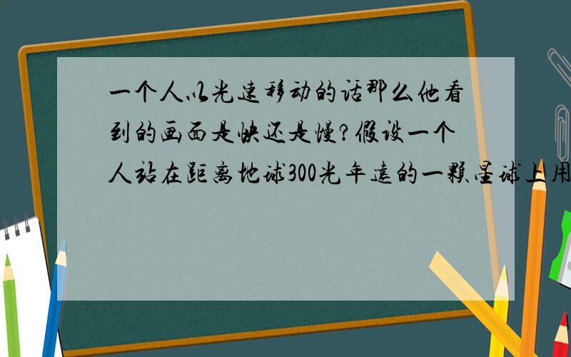 一个人以光速移动的话那么他看到的画面是快还是慢?假设一个人站在距离地球300光年远的一颗星球上用天文望远镜观测地球,那么他观测到的是地球300年以前的样子也就是说他看到的只是我