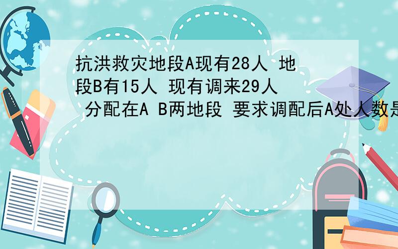 抗洪救灾地段A现有28人 地段B有15人 现有调来29人 分配在A B两地段 要求调配后A处人数是B处的2倍求调往A地段人数和B地段人数分别是多少?(用方程组）