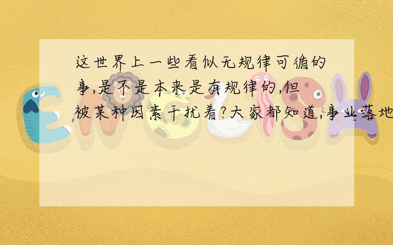 这世界上一些看似无规律可循的事,是不是本来是有规律的,但被某种因素干扰着?大家都知道,事业落地的轨迹谁也猜不准,那是因为有空气阻力,如果将其放在真空中,树叶也将会做自由落体运动