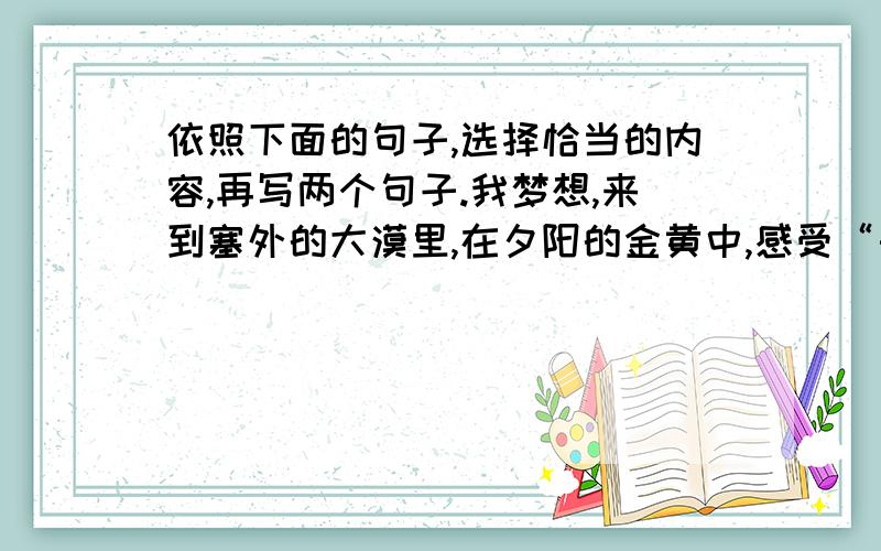 依照下面的句子,选择恰当的内容,再写两个句子.我梦想,来到塞外的大漠里,在夕阳的金黄中,感受“长河落日圆”的情怀；我梦想,坐在家乡的明月下,在满月的银辉里,体会“月是故乡明”的感