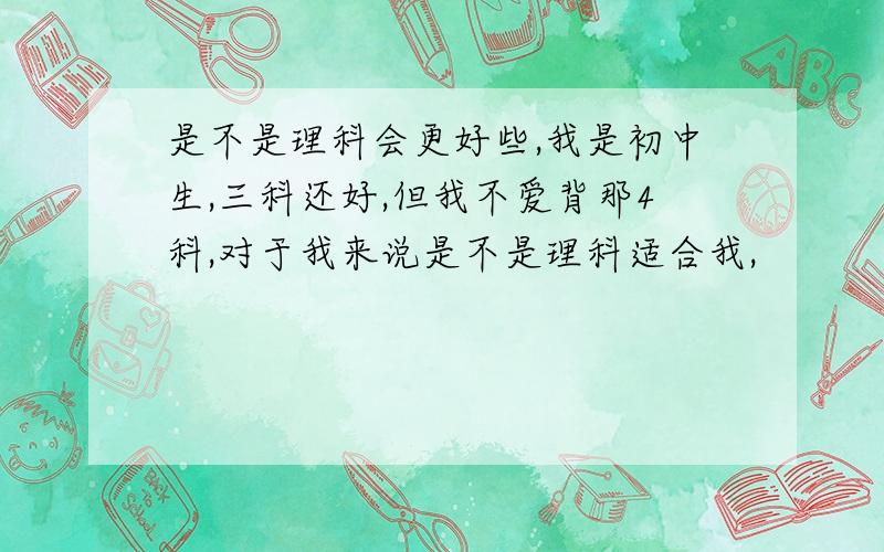 是不是理科会更好些,我是初中生,三科还好,但我不爱背那4科,对于我来说是不是理科适合我,