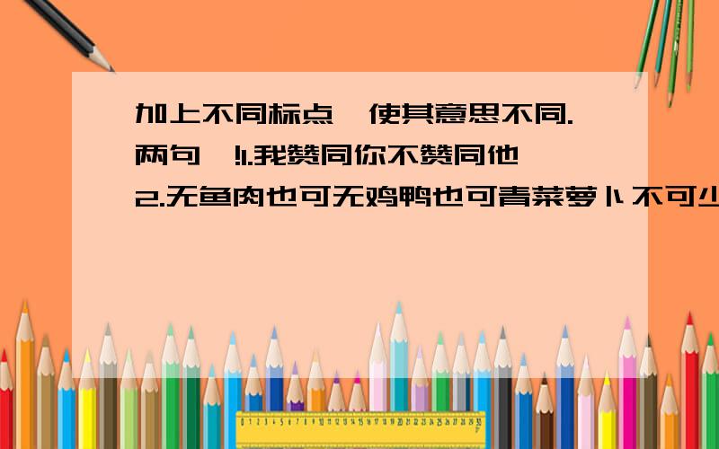 加上不同标点,使其意思不同.两句喔!1.我赞同你不赞同他2.无鱼肉也可无鸡鸭也可青菜萝卜不可少不得工钱