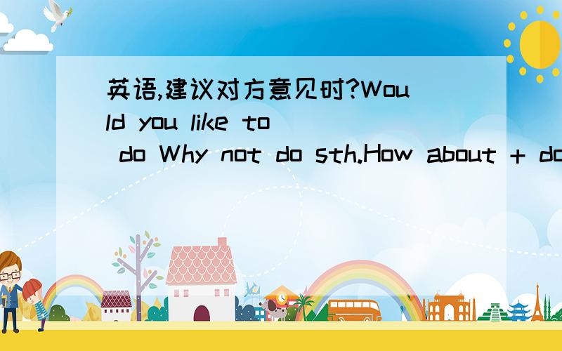 英语,建议对方意见时?Would you like to do Why not do sth.How about + doing 还可以?