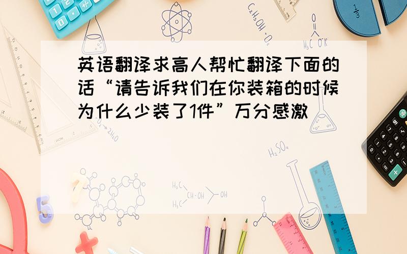 英语翻译求高人帮忙翻译下面的话“请告诉我们在你装箱的时候为什么少装了1件”万分感激