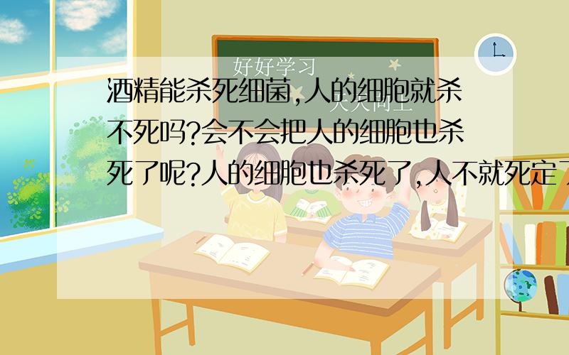 酒精能杀死细菌,人的细胞就杀不死吗?会不会把人的细胞也杀死了呢?人的细胞也杀死了,人不就死定了?