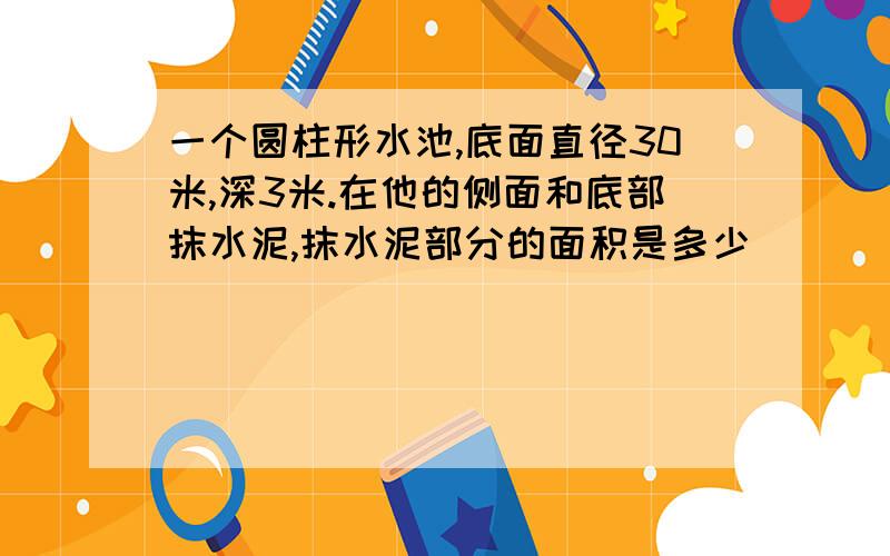 一个圆柱形水池,底面直径30米,深3米.在他的侧面和底部抹水泥,抹水泥部分的面积是多少