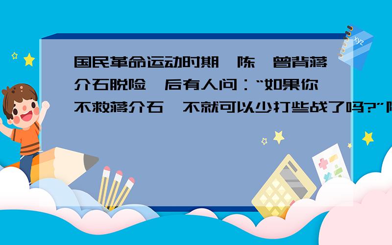 国民革命运动时期,陈赓曾背蒋介石脱险,后有人问：“如果你不救蒋介石,不就可以少打些战了吗?”陈赓回答：”如果蒋介石死那,不就成革命烈士了吗?请解释他这样回答的道理.