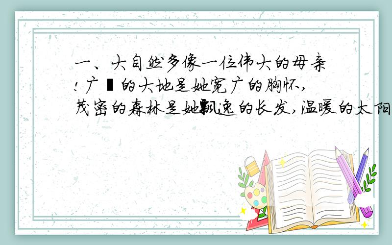 一、大自然多像一位伟大的母亲!广袤的大地是她宽广的胸怀,茂密的森林是她飘逸的长发,温暖的太阳是她明亮的眸子,和煦的清风是她甜蜜的絮语.仿写：（ ）多像（ （ ）是她的（ 温故而知