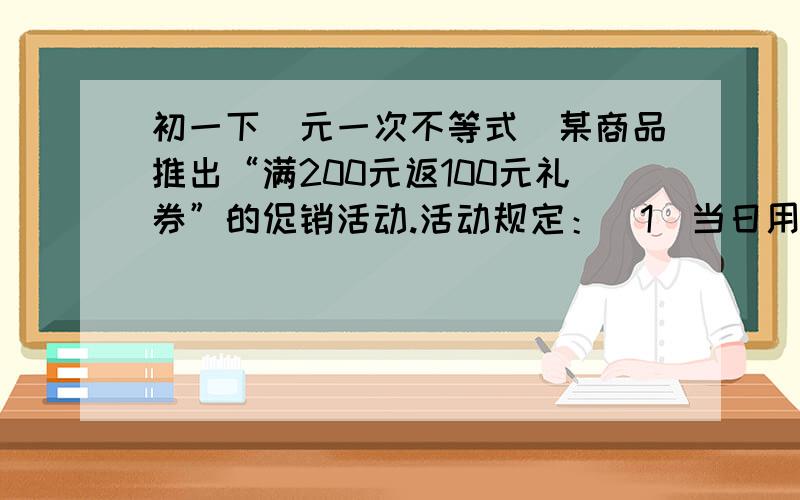 初一下（元一次不等式）某商品推出“满200元返100元礼券”的促销活动.活动规定：（1）当日用人民币累计购物满200返100元礼券一张多于200元但不足400元只返100元礼券；（2）礼券可在本商店