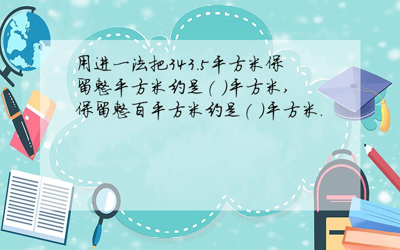 用进一法把343.5平方米保留整平方米约是( )平方米,保留整百平方米约是( )平方米.