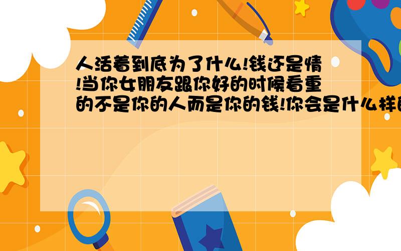 人活着到底为了什么!钱还是情!当你女朋友跟你好的时候看重的不是你的人而是你的钱!你会是什么样的心情!而且那个女人还占据了我的心!