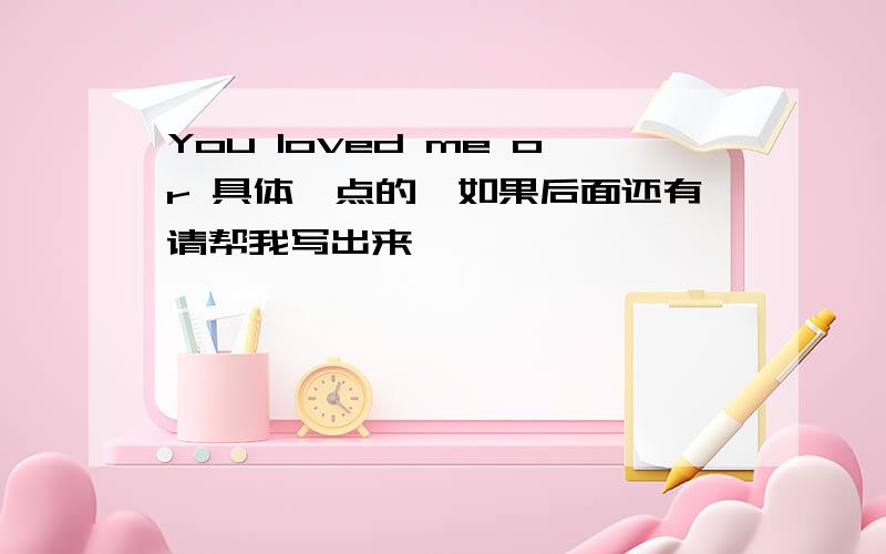 You loved me or 具体一点的,如果后面还有请帮我写出来