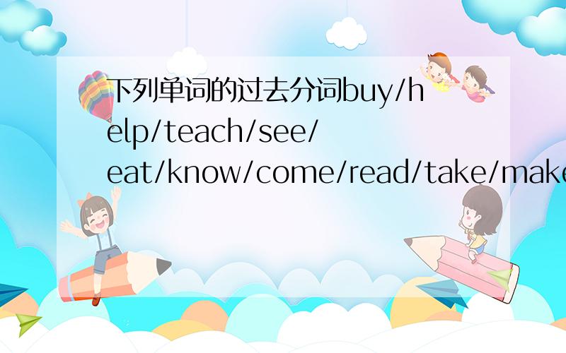 下列单词的过去分词buy/help/teach/see/eat/know/come/read/take/make/sing/tell/show/stand/go/drive/set/meet/smell/fly/stay/lie另外还有help/show/set/smell/stay的过去式