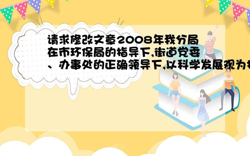 请求修改文章2008年我分局在市环保局的指导下,街道党委、办事处的正确领导下,以科学发展观为指导,以创模工作为主线,全体同志上下一心、群策群力、埋头苦干、充分履行环境保护的职能,