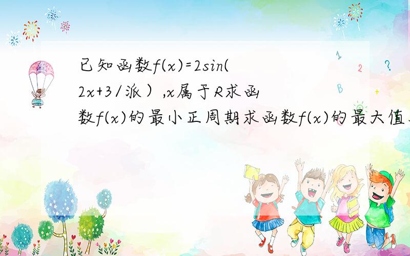 已知函数f(x)=2sin(2x+3/派）,x属于R求函数f(x)的最小正周期求函数f(x)的最大值及取最大值是x的值