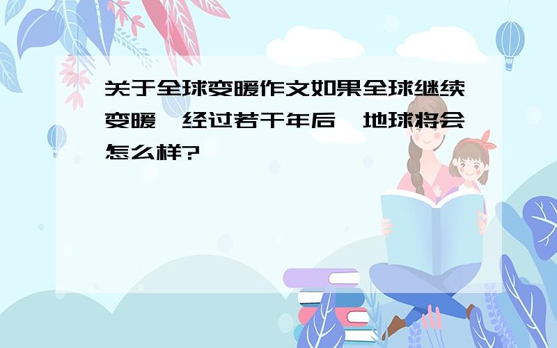 关于全球变暖作文如果全球继续变暖,经过若干年后,地球将会怎么样?