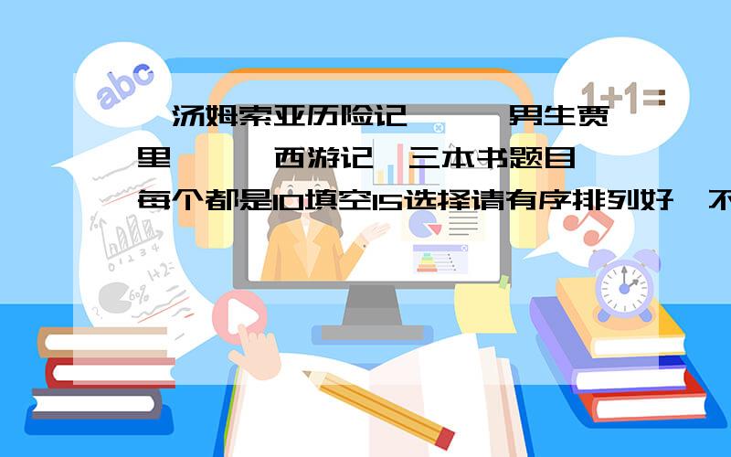 《汤姆索亚历险记》、《男生贾里》、《西游记》三本书题目,每个都是10填空15选择请有序排列好,不要超过一小时,我在线等速度    !