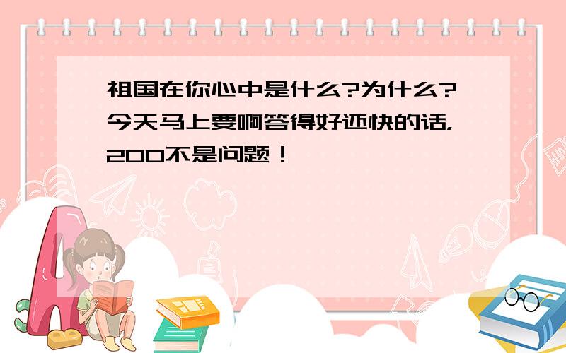 祖国在你心中是什么?为什么?今天马上要啊答得好还快的话，200不是问题！