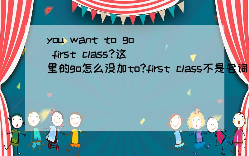 you want to go first class?这里的go怎么没加to?first class不是名词?半吊子勿扰哟.