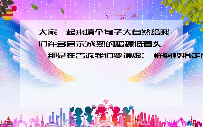 大家一起来填个句子大自然给我们许多启示:成熟的稻穗低着头,那是在告诉我们要谦虚;一群蚂蚁抬走面包,那是在告诉我们要齐心协力;＿＿＿＿＿＿＿＿,＿＿＿＿＿＿＿＿＿＿＿＿＿＿＿＿.