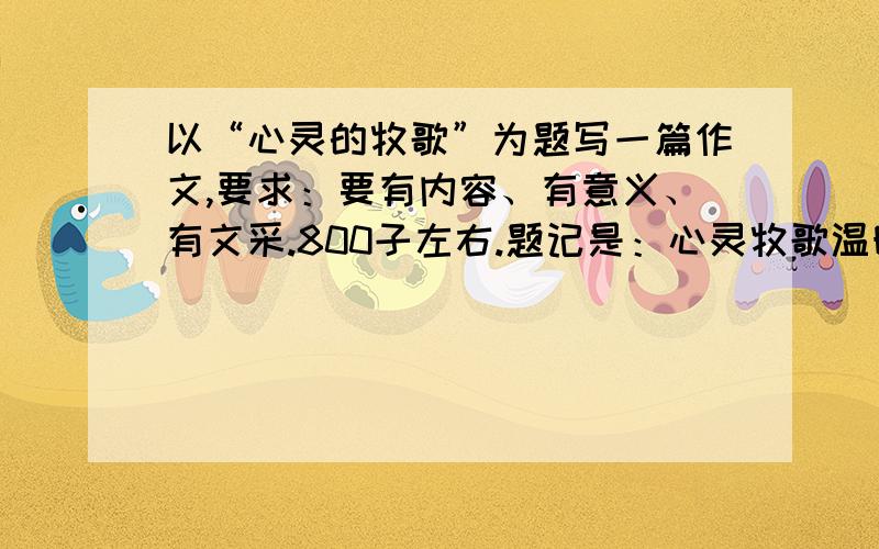 以“心灵的牧歌”为题写一篇作文,要求：要有内容、有意义、有文采.800子左右.题记是：心灵牧歌温暖、清新、自然.一道温柔的阳光,已经让平凡的人间,化作金色的海.心灵在这永恒的瞬间平