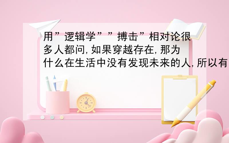 用”逻辑学””搏击”相对论很多人都问,如果穿越存在,那为什么在生活中没有发现未来的人,所以有的人就得出了平行宇宙的理论．．．．．但似乎还有个解释,就是人类没有未来,也就是说