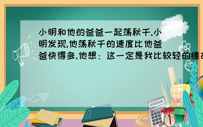 小明和他的爸爸一起荡秋千.小明发现,他荡秋千的速度比他爸爸快得多.他想：这一定是我比较轻的缘故.请问小明的想法是对的吗?为什么?请设计一个实验证明小明的假设.