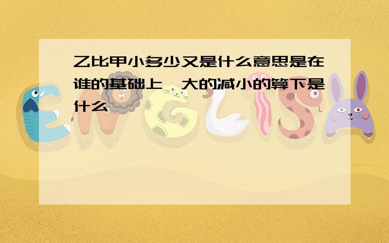 乙比甲小多少又是什么意思是在谁的基础上,大的减小的算下是什么