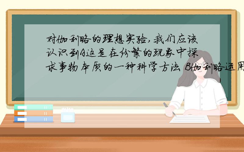 对伽利略的理想实验,我们应该认识到A这是在纷繁的现象中探求事物本质的一种科学方法 B伽利略运用了逻辑推理的方法C只要依靠推理就一定可以得到正确的结论 D把可靠的试验事实与深刻的