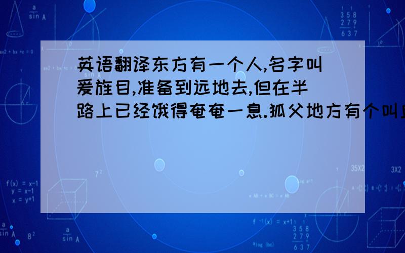 英语翻译东方有一个人,名字叫爰旌目,准备到远地去,但在半路上已经饿得奄奄一息.狐父地方有个叫丘的强盗,见他饿倒在地上,便拿来一些汤水喂给他吃.爰旌目吃了三口以后,眼睛能看得见东