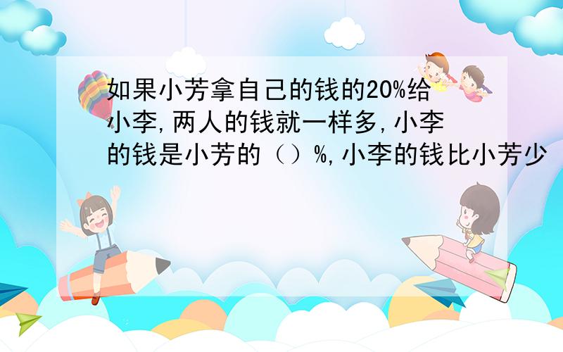 如果小芳拿自己的钱的20%给小李,两人的钱就一样多,小李的钱是小芳的（）%,小李的钱比小芳少（）%