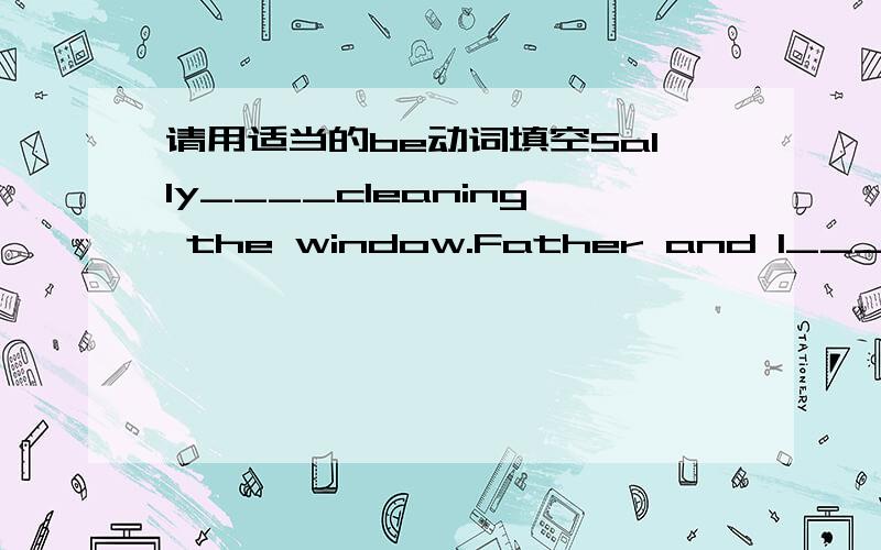 请用适当的be动词填空Sally____cleaning the window.Father and I____walking along the river.The boys ____playing football.I____swimming in the river.