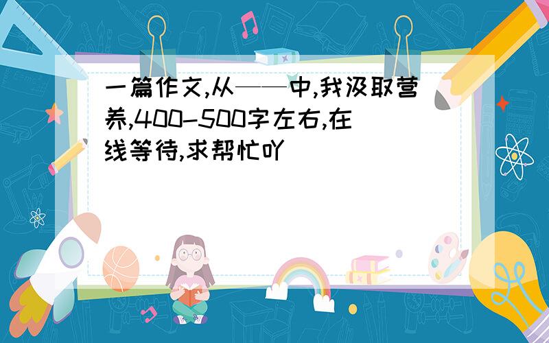 一篇作文,从——中,我汲取营养,400-500字左右,在线等待,求帮忙吖