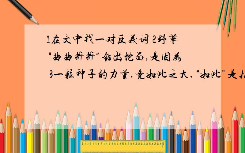 1在文中找一对反义词 2野草“曲曲折折”钻出地面,是因为 3一粒种子的力量,竟如此之大,“如此”是指：他有这样一个故事.有人问：世界上什么东西的气力最大?回答纷纭得很,有的说象,有的