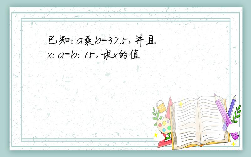 已知：a乘b=37.5,并且x：a=b：15,求x的值