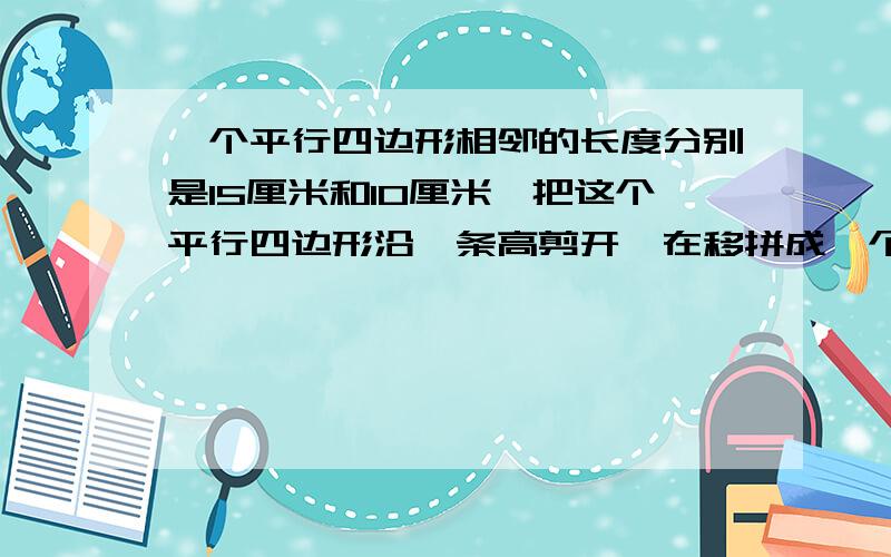 一个平行四边形相邻的长度分别是15厘米和10厘米,把这个平行四边形沿一条高剪开,在移拼成一个宽是12厘米的长方形,长方形的周长是多少面积是多少原来平行四边形的周长是多少面积是多少