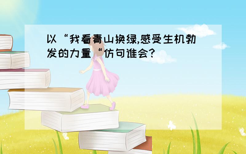 以“我看青山换绿,感受生机勃发的力量“仿句谁会?