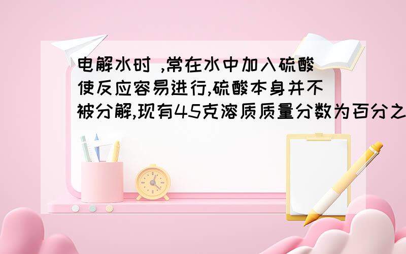 电解水时 ,常在水中加入硫酸使反应容易进行,硫酸本身并不被分解,现有45克溶质质量分数为百分之八的硫...电解水时 ,常在水中加入硫酸使反应容易进行,硫酸本身并不被分解,现有45克溶质质