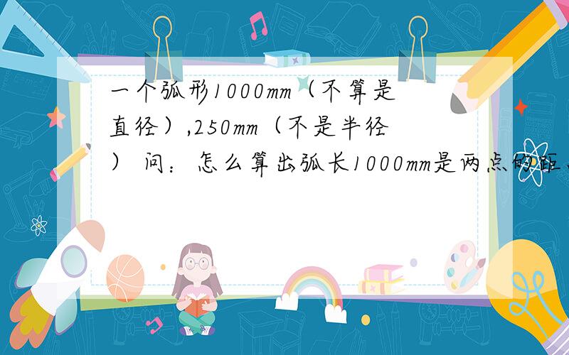 一个弧形1000mm（不算是直径）,250mm（不是半径） 问：怎么算出弧长1000mm是两点的距离（是半圆、不是正规半圆）,250mm是弧的最高点和底面的距离